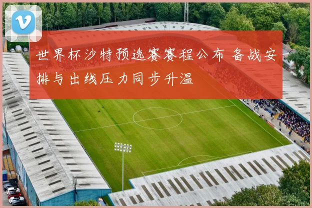 世界杯沙特预选赛赛程公布 备战安排与出线压力同步升温