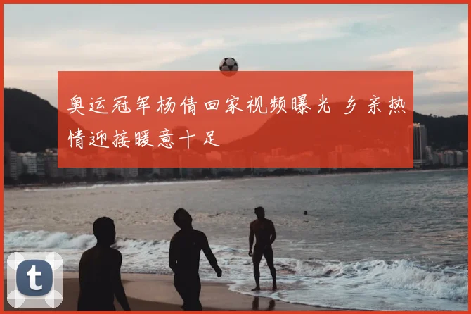 奥运冠军杨倩回家视频曝光 乡亲热情迎接暖意十足