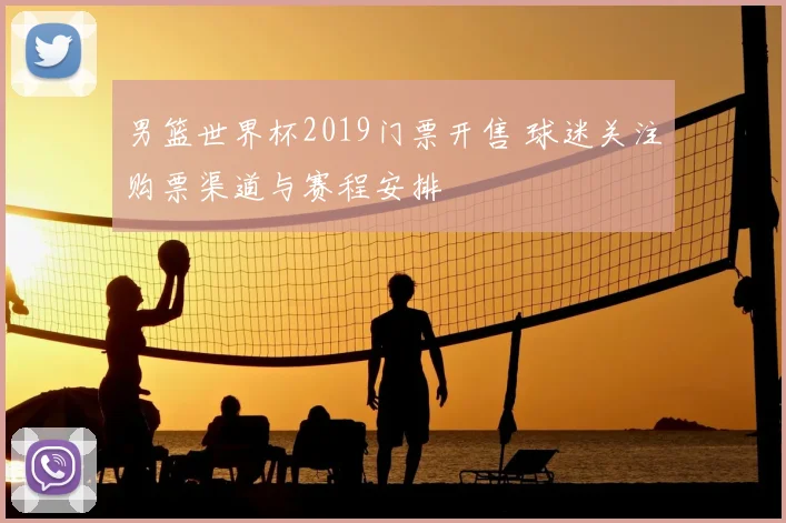 男篮世界杯2019门票开售 球迷关注购票渠道与赛程安排