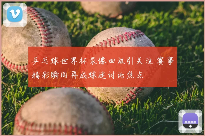 乒乓球世界杯录像回放引关注 赛事精彩瞬间再成球迷讨论焦点