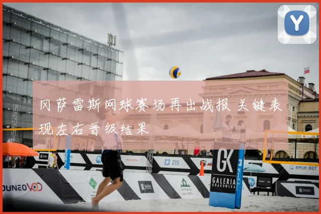 冈萨雷斯网球赛场再出战报 关键表现左右晋级结果