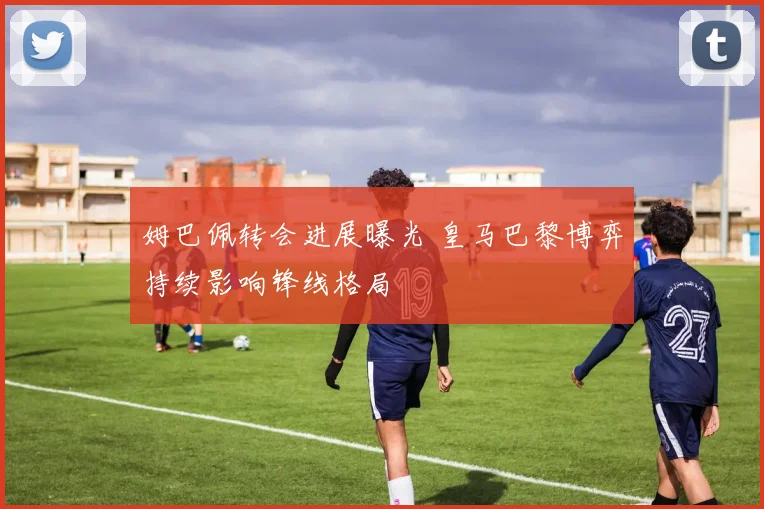 姆巴佩转会进展曝光 皇马巴黎博弈持续影响锋线格局