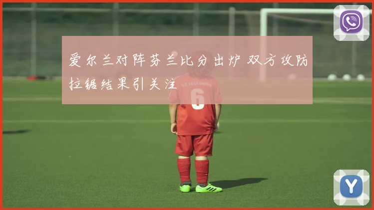 爱尔兰对阵芬兰比分出炉 双方攻防拉锯结果引关注