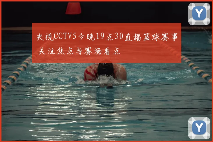央视CCTV5今晚19点30直播篮球赛事 关注焦点与赛场看点