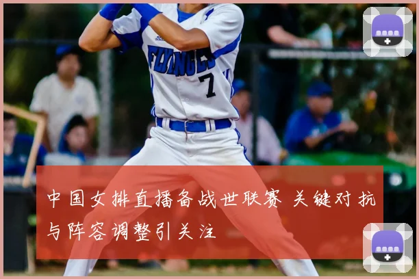 中国女排直播备战世联赛 关键对抗与阵容调整引关注