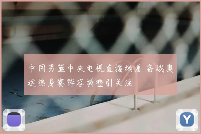 中国男篮中央电视直播线看 备战奥运热身赛阵容调整引关注