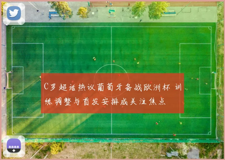 C罗超话热议葡萄牙备战欧洲杯 训练调整与首发安排成关注焦点