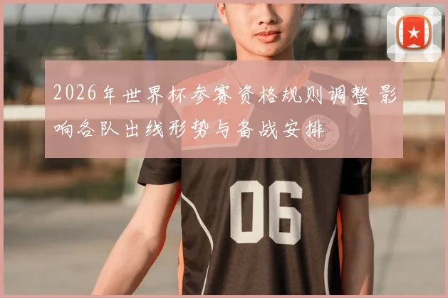2026年世界杯参赛资格规则调整 影响各队出线形势与备战安排