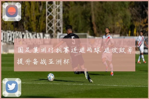 国足集训对抗赛连进两球 进攻效率提升备战亚洲杯
