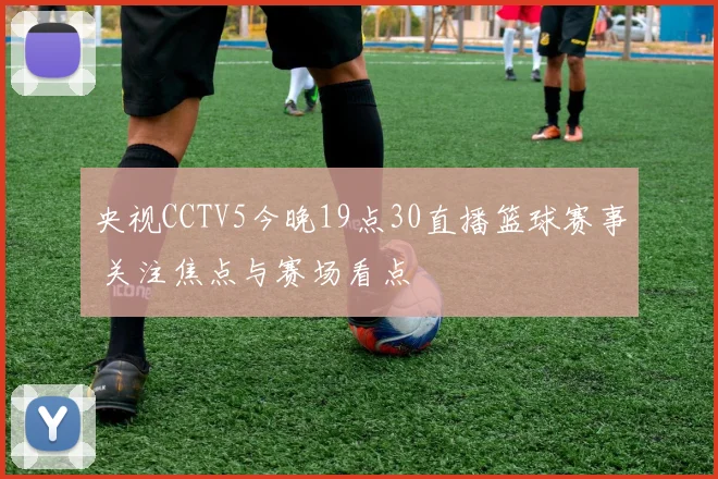 央视CCTV5今晚19点30直播篮球赛事 关注焦点与赛场看点