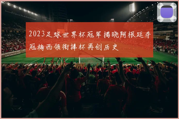 2023足球世界杯冠军揭晓阿根廷夺冠梅西领衔捧杯再创历史
