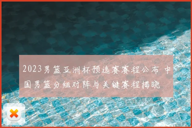 2023男篮亚洲杯预选赛赛程公布 中国男篮分组对阵与关键赛程揭晓
