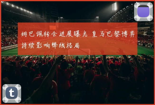 姆巴佩转会进展曝光 皇马巴黎博弈持续影响锋线格局