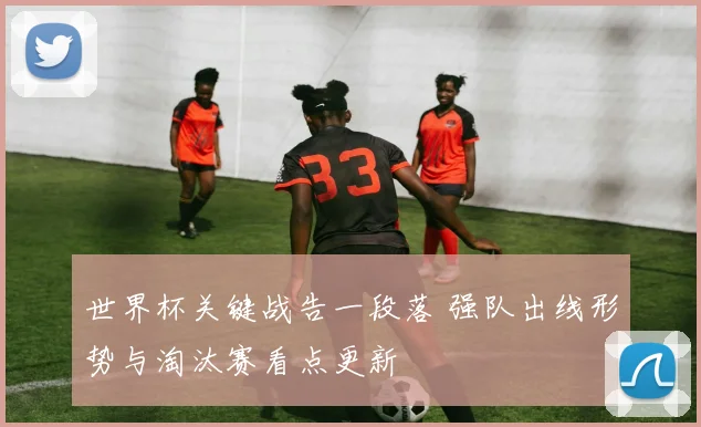 世界杯关键战告一段落 强队出线形势与淘汰赛看点更新