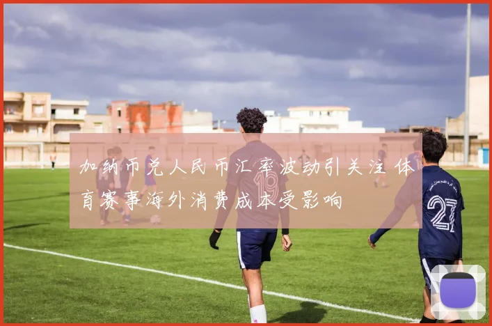 加纳币兑人民币汇率波动引关注 体育赛事海外消费成本受影响