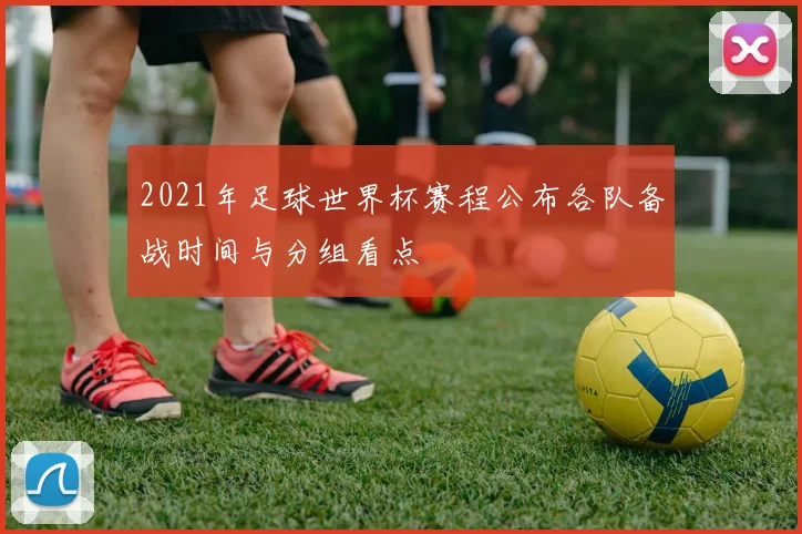 2021年足球世界杯赛程公布各队备战时间与分组看点