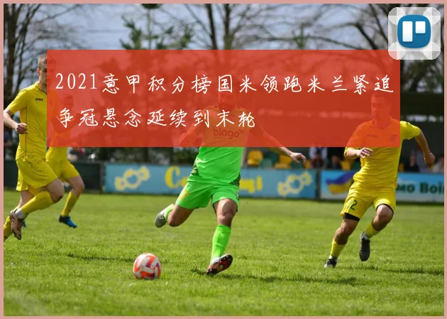 2021意甲积分榜国米领跑米兰紧追争冠悬念延续到末轮