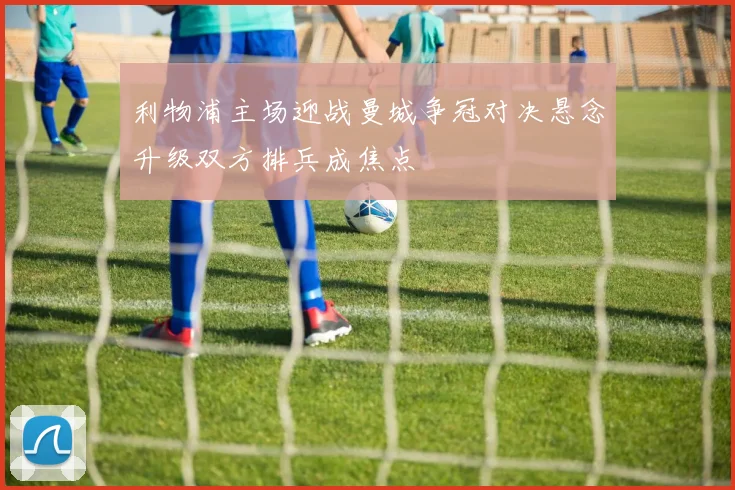 利物浦主场迎战曼城争冠对决悬念升级双方排兵成焦点