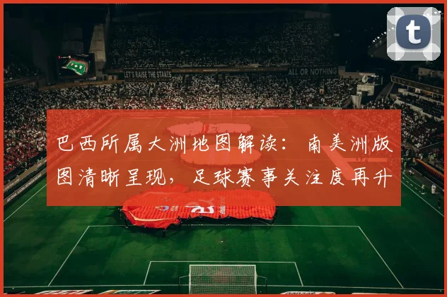 巴西所属大洲地图解读：南美洲版图清晰呈现，足球赛事关注度再升温