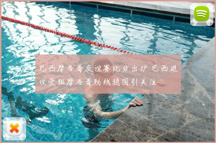 巴西摩洛哥友谊赛比分出炉 巴西进攻受阻摩洛哥防线稳固引关注