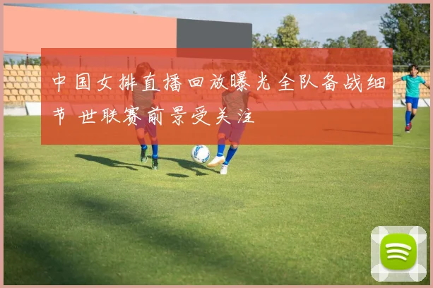 中国女排直播回放曝光全队备战细节 世联赛前景受关注