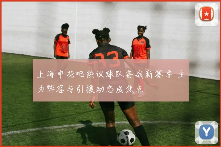 上海申花吧热议球队备战新赛季 主力阵容与引援动态成焦点
