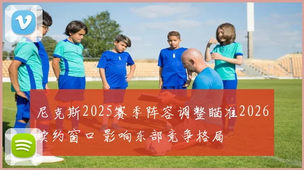 尼克斯2025赛季阵容调整瞄准2026续约窗口 影响东部竞争格局