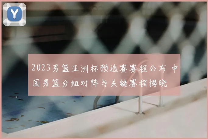 2023男篮亚洲杯预选赛赛程公布 中国男篮分组对阵与关键赛程揭晓