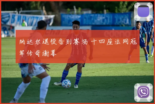 纳达尔退役告别赛场 十四座法网冠军传奇谢幕