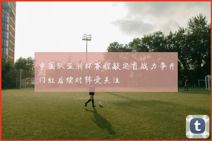 中国队亚洲杯赛程敲定首战力争开门红后续对阵受关注
