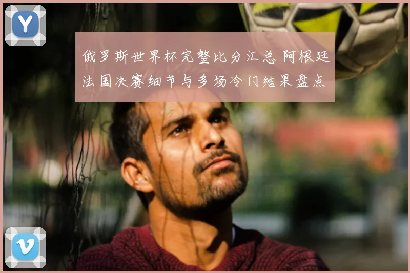俄罗斯世界杯完整比分汇总 阿根廷法国决赛细节与多场冷门结果盘点