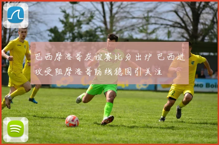 巴西摩洛哥友谊赛比分出炉 巴西进攻受阻摩洛哥防线稳固引关注