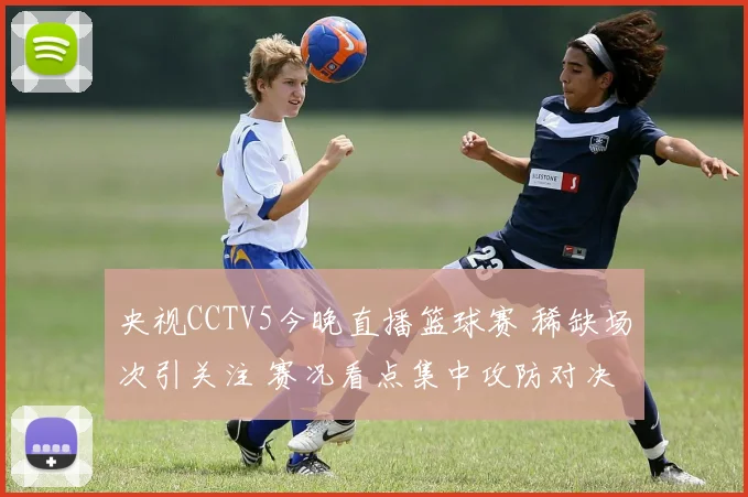 央视CCTV5今晚直播篮球赛 稀缺场次引关注 赛况看点集中攻防对决