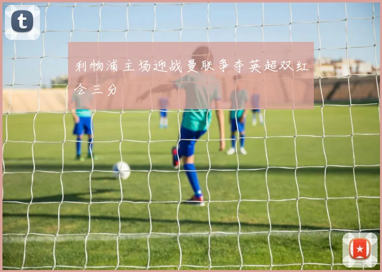 利物浦主场迎战曼联争夺英超双红会三分